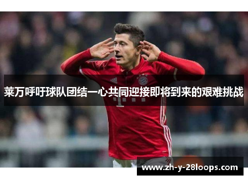 莱万呼吁球队团结一心共同迎接即将到来的艰难挑战