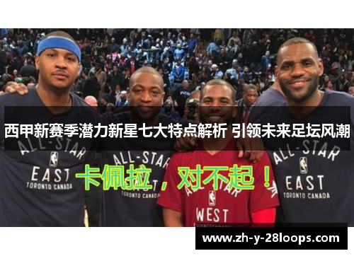 西甲新赛季潜力新星七大特点解析 引领未来足坛风潮