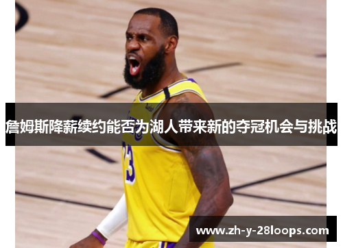 詹姆斯降薪续约能否为湖人带来新的夺冠机会与挑战 詹姆斯降薪续约能否为湖人带来新的夺冠机会与挑战