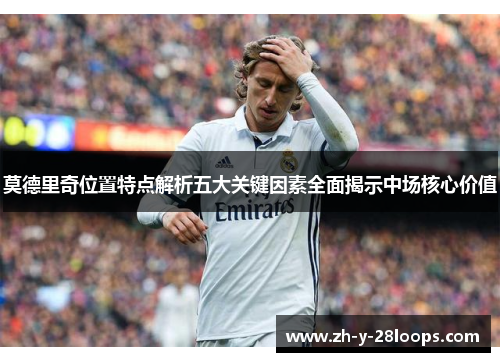 莫德里奇位置特点解析五大关键因素全面揭示中场核心价值