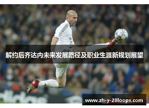 解约后齐达内未来发展路径及职业生涯新规划展望