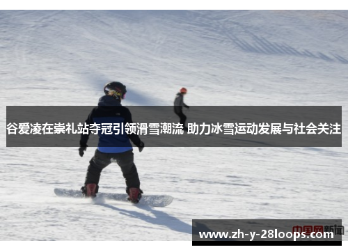 谷爱凌在崇礼站夺冠引领滑雪潮流 助力冰雪运动发展与社会关注