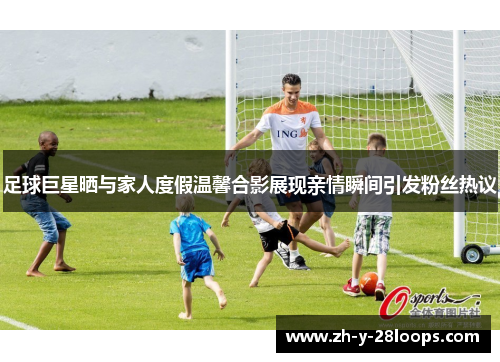 足球巨星晒与家人度假温馨合影展现亲情瞬间引发粉丝热议