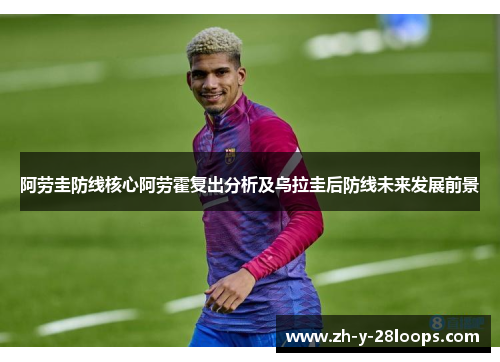 阿劳圭防线核心阿劳霍复出分析及乌拉圭后防线未来发展前景
