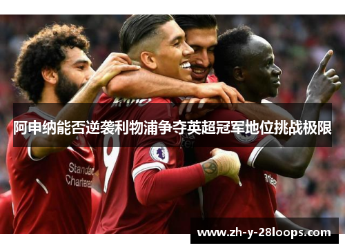 阿申纳能否逆袭利物浦争夺英超冠军地位挑战极限