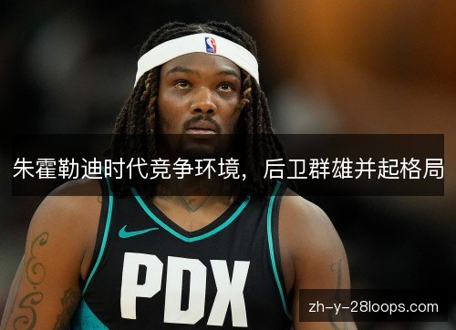 朱霍勒迪时代竞争环境,后卫群雄并起格局 朱霍勒迪时代竞争环境,后卫群雄并起格局